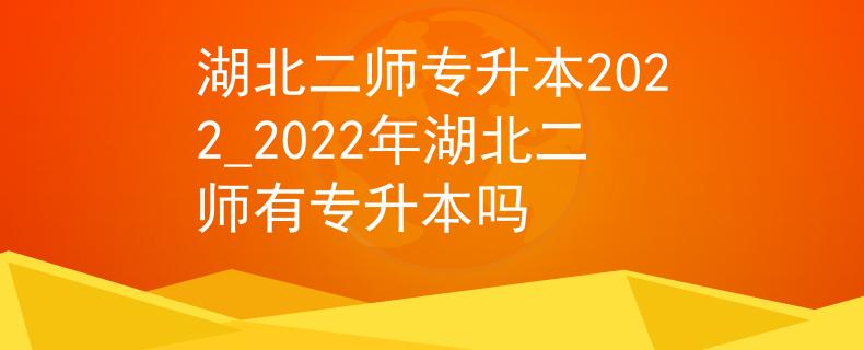 湖北二师专升本2022_2022年湖北二师有专升本吗