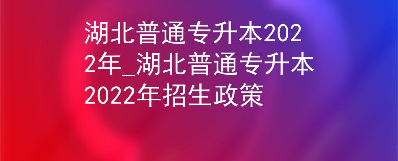 湖北普通专升本2022年_湖北普通专升本2022年招生政策