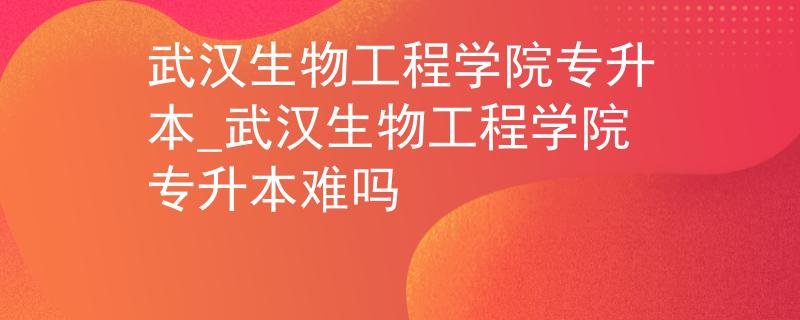 武汉生物工程学院专升本_武汉生物工程学院专升本难吗