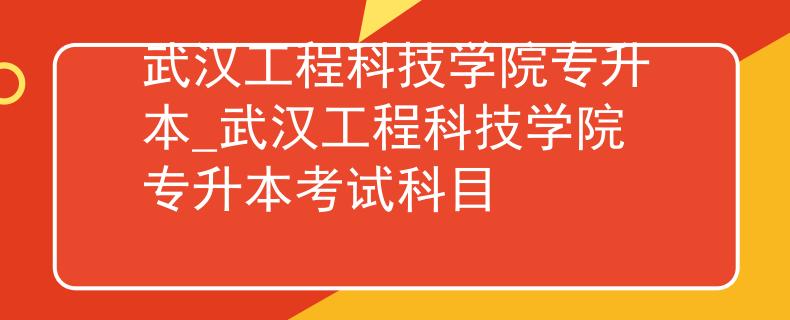 武汉工程科技学院专升本_武汉工程科技学院专升本考试科目