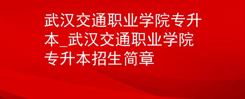 武汉交通职业学院专升本_武汉交通职业学院专升本招生简章