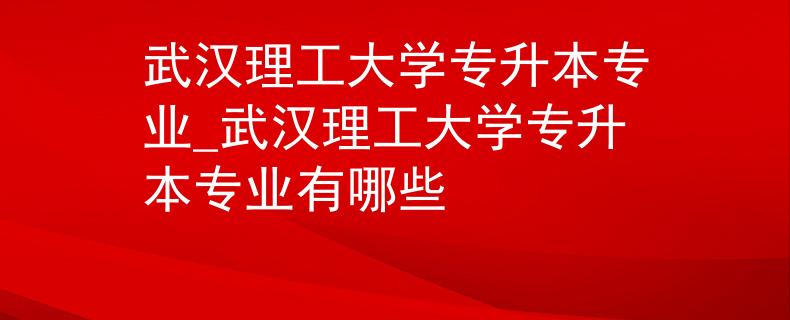 武汉理工大学专升本专业_武汉理工大学专升本专业有哪些