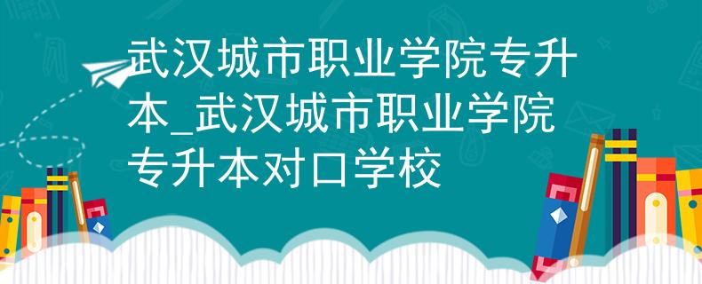 武汉城市职业学院专升本_武汉城市职业学院专升本对口学校