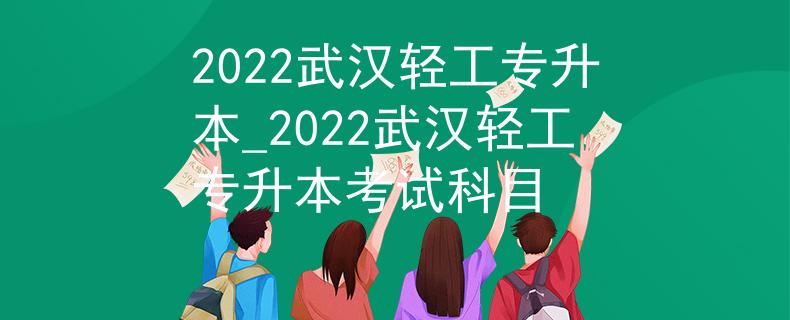 2022武汉轻工专升本_2022武汉轻工专升本考试科目