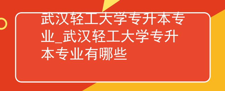 武汉轻工大学专升本专业_武汉轻工大学专升本专业有哪些