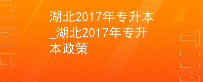 湖北2017年专升本_湖北2017年专升本政策