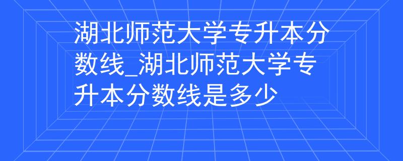 湖北师范大学专升本分数线_湖北师范大学专升本分数线是多少