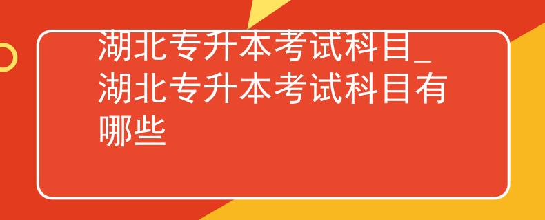 湖北专升本考试科目_湖北专升本考试科目有哪些