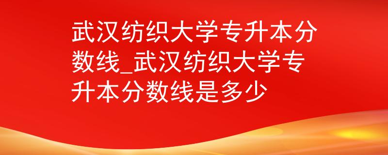 武汉纺织大学专升本分数线_武汉纺织大学专升本分数线是多少