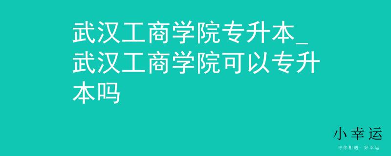 武汉工商学院专升本_武汉工商学院可以专升本吗