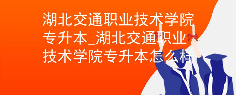 湖北交通职业技术学院专升本_湖北交通职业技术学院专升本怎么样