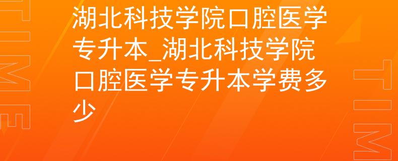 湖北科技学院口腔医学专升本_湖北科技学院口腔医学专升本学费多少