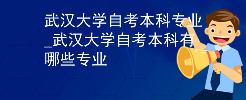武汉大学自考本科专业_武汉大学自考本科有哪些专业