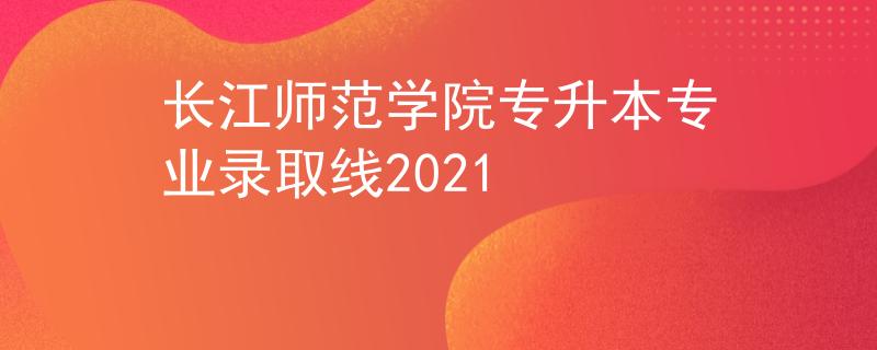 长江师范学院专升本专业录取线2021