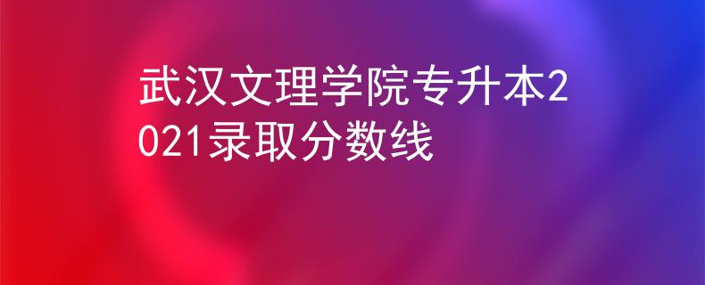 武汉文理学院专升本2021录取分数线