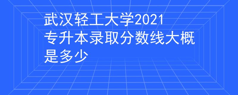 武汉轻工大学2021专升本录取分数线大概是多少