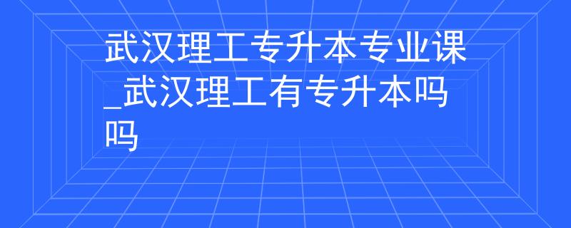 武汉理工专升本专业课_武汉理工有专升本吗吗