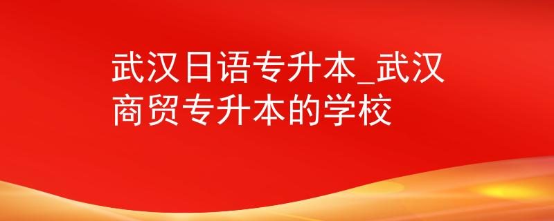 武汉日语专升本_武汉商贸专升本的学校