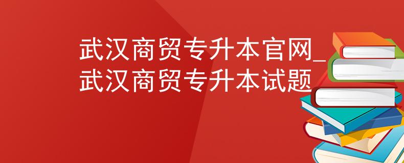 武汉商贸专升本官网_武汉商贸专升本试题