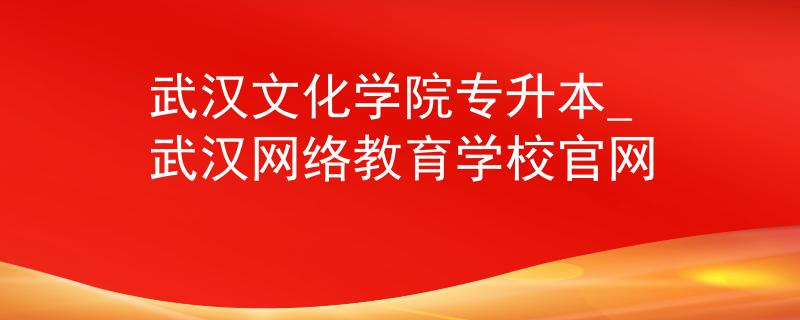 武汉文化学院专升本_武汉网络教育学校官网