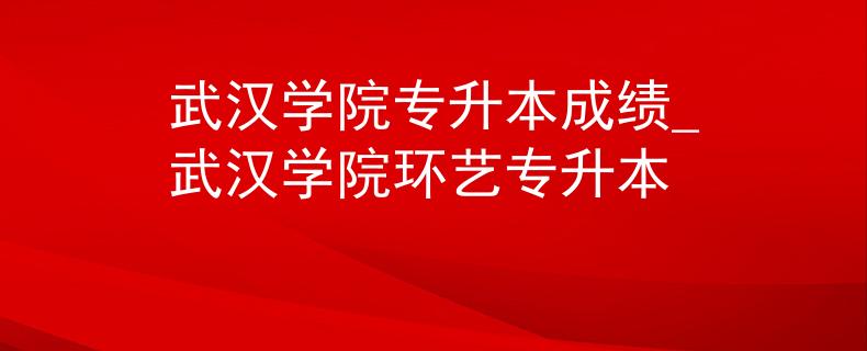 武汉学院专升本成绩_武汉学院环艺专升本