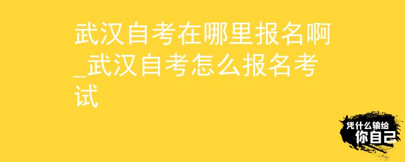 武汉自考在哪里报名啊_武汉自考怎么报名考试