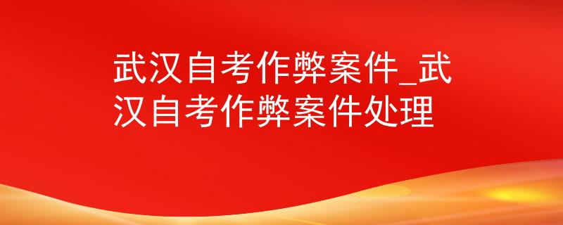武汉自考作弊案件_武汉自考作弊案件处理