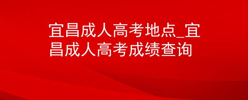 宜昌成人高考地点_宜昌成人高考成绩查询