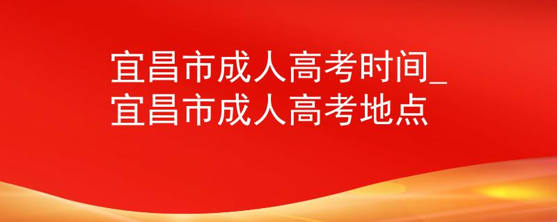 宜昌市成人高考时间_宜昌市成人高考地点