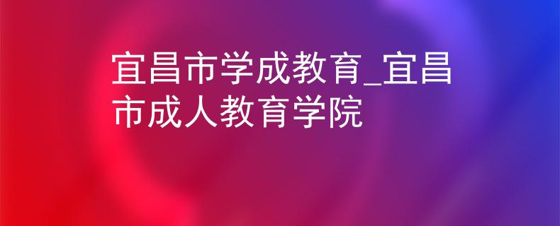 宜昌市学成教育_宜昌市成人教育学院