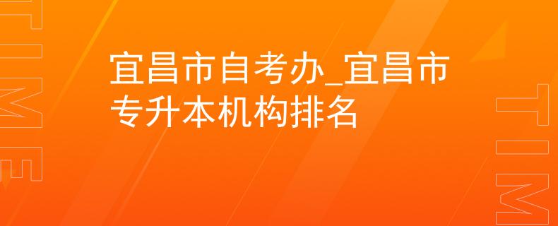 宜昌市自考办_宜昌市专升本机构排名