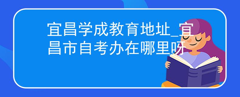 宜昌学成教育地址_宜昌市自考办在哪里呀