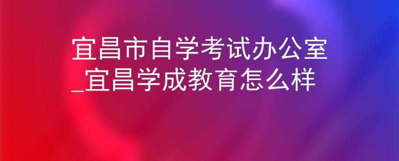 宜昌市自学考试办公室_宜昌学成教育怎么样