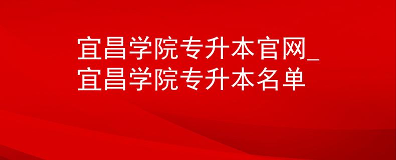宜昌学院专升本官网_宜昌学院专升本名单