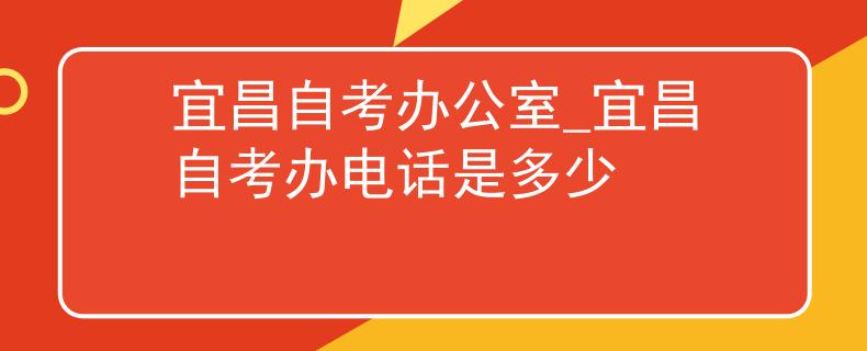 宜昌自考办公室_宜昌自考办电话是多少