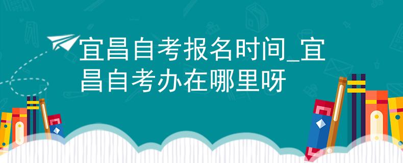 宜昌自考报名时间_宜昌自考办在哪里呀