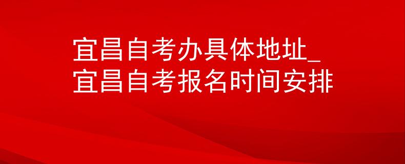 宜昌自考办具体地址_宜昌自考报名时间安排