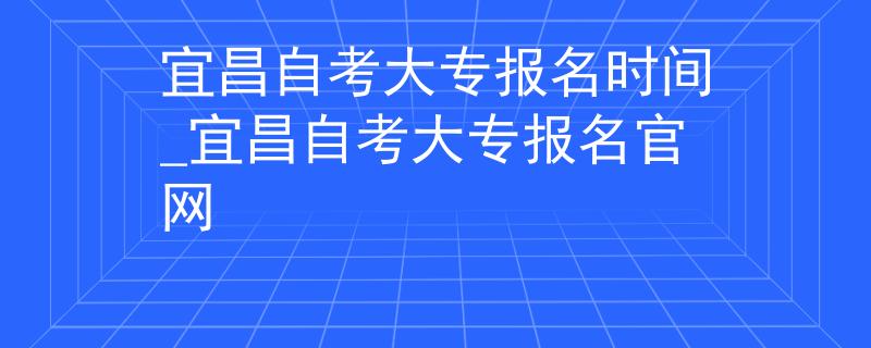 宜昌自考大专报名时间_宜昌自考大专报名官网