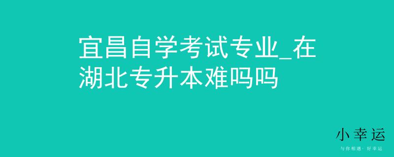 宜昌自学考试专业_在湖北专升本难吗吗