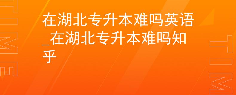 在湖北专升本难吗英语_在湖北专升本难吗知乎