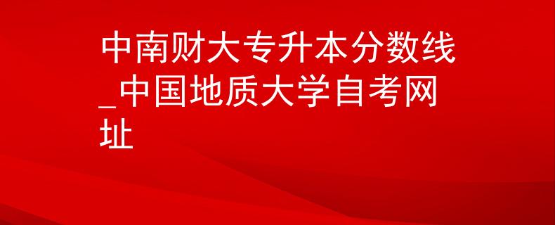 中南财大专升本分数线_中国地质大学自考网址
