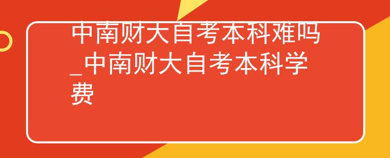 中南财大自考本科难吗_中南财大自考本科学费