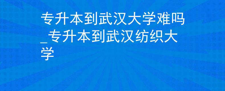 专升本到武汉大学难吗_专升本到武汉纺织大学