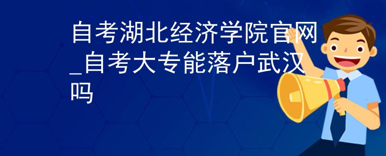 自考湖北经济学院官网_自考大专能落户武汉吗