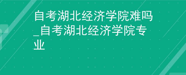 自考湖北经济学院难吗_自考湖北经济学院专业