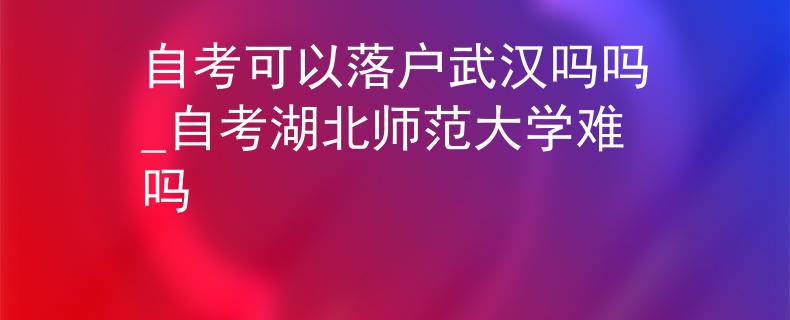 自考可以落户武汉吗吗_自考湖北师范大学难吗