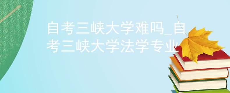 自考三峡大学难吗_自考三峡大学法学专业