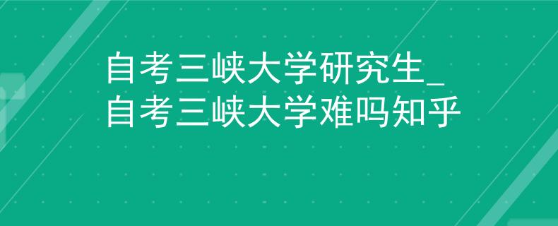 自考三峡大学研究生_自考三峡大学难吗知乎