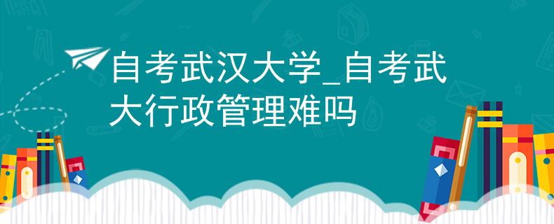 自考武汉大学_自考武大行政管理难吗
