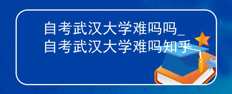 自考武汉大学难吗吗_自考武汉大学难吗知乎